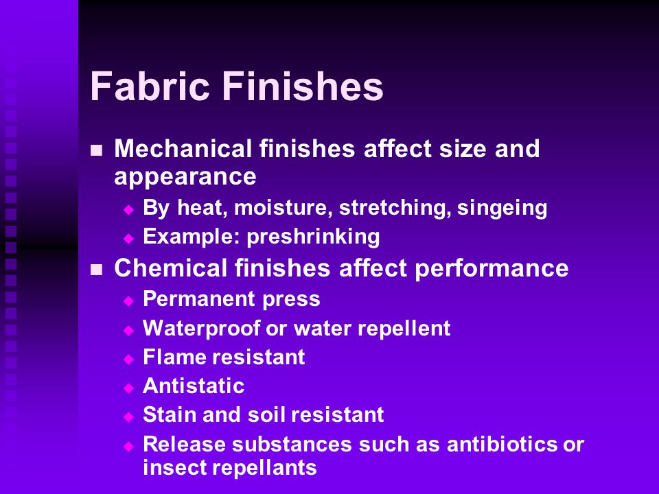 Fabric Finishes Mechanical finishes affect size and appearance   By heat, moisture, stretching, singeing   Example: preshrinking Chemical finishes affect performance   Permanent press   Waterproof or water repellent   Flame resistant   Antistatic   Stain and soil resistant   Release substances such as antibiotics or insect repellants