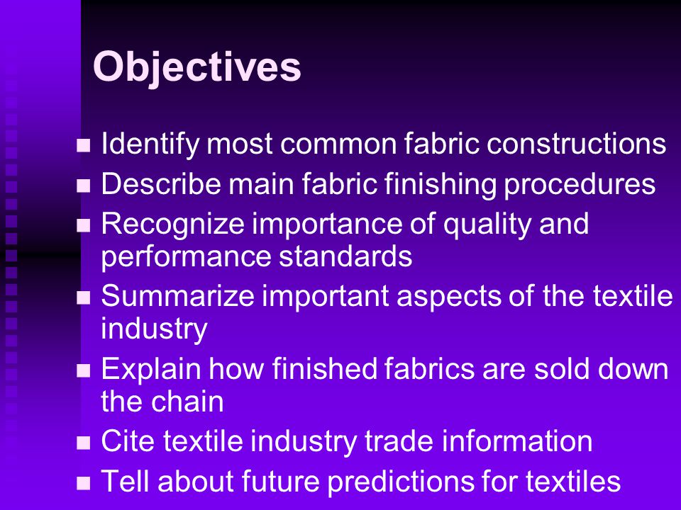 Objectives Identify most common fabric constructions Describe main fabric finishing procedures Recognize importance of quality and performance standards Summarize important aspects of the textile industry Explain how finished fabrics are sold down the chain Cite textile industry trade information Tell about future predictions for textiles