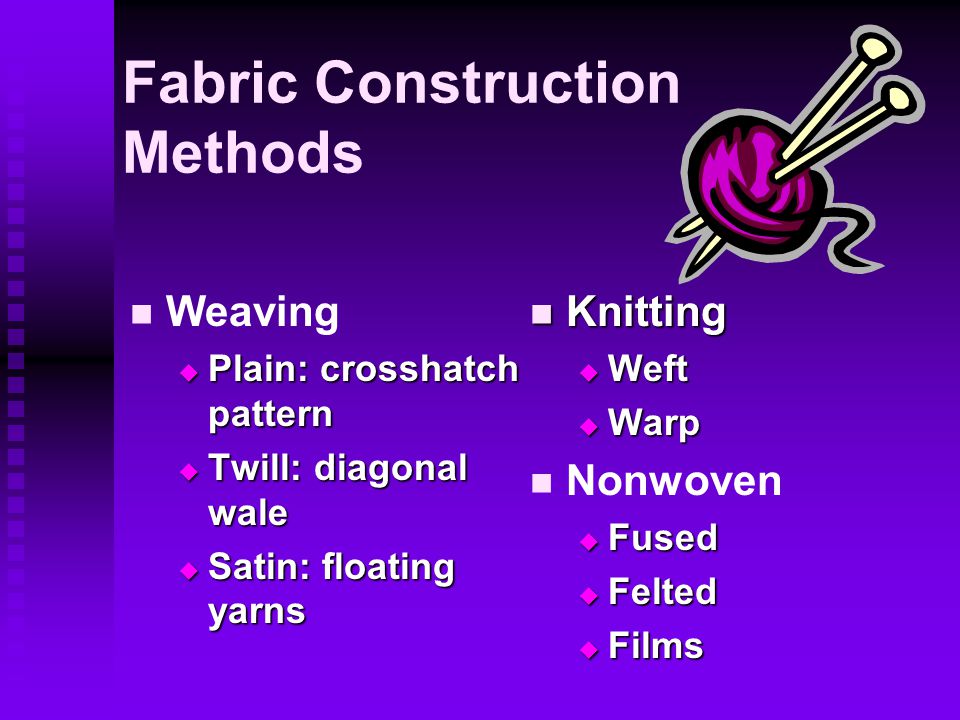 Fabric Construction Methods Weaving  Plain: crosshatch pattern  Twill: diagonal wale  Satin: floating yarns Knitting  Weft  Warp Nonwoven  Fused  Felted  Films