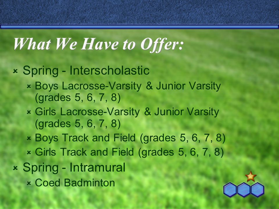 What We Have to Offer:  Spring - Interscholastic  Boys Lacrosse-Varsity & Junior Varsity (grades 5, 6, 7, 8)  Girls Lacrosse-Varsity & Junior Varsity (grades 5, 6, 7, 8)  Boys Track and Field (grades 5, 6, 7, 8)  Girls Track and Field (grades 5, 6, 7, 8)  Spring - Intramural  Coed Badminton