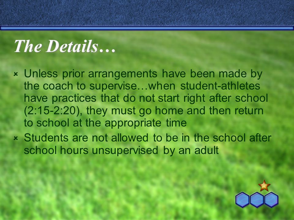 The Details…  Unless prior arrangements have been made by the coach to supervise…when student-athletes have practices that do not start right after school (2:15-2:20), they must go home and then return to school at the appropriate time  Students are not allowed to be in the school after school hours unsupervised by an adult