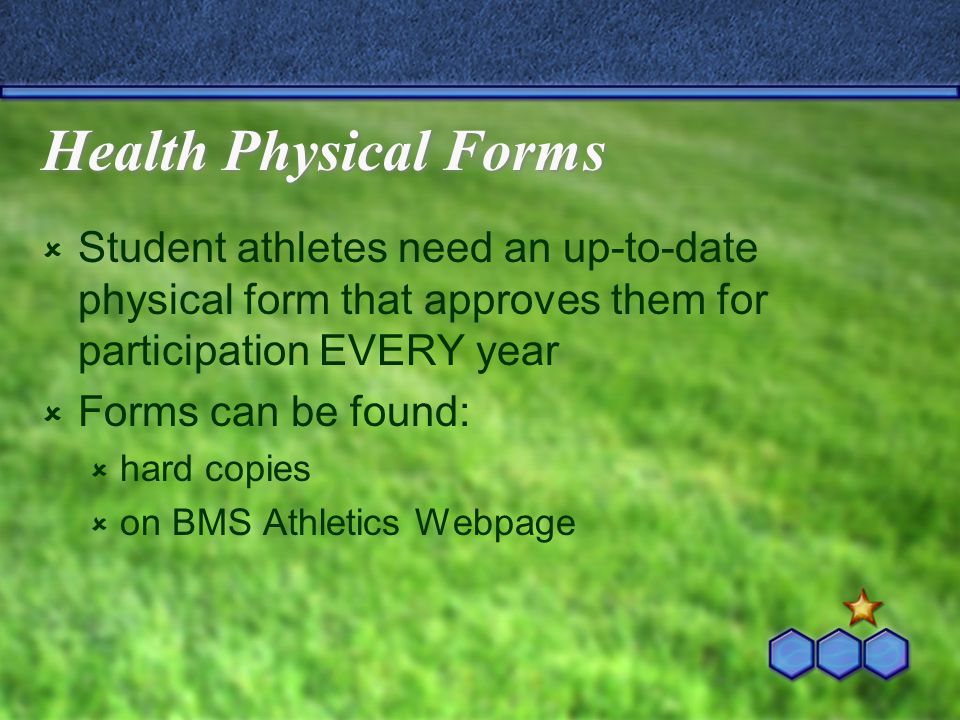 Health Physical Forms  Student athletes need an up-to-date physical form that approves them for participation EVERY year  Forms can be found:  hard copies  on BMS Athletics Webpage