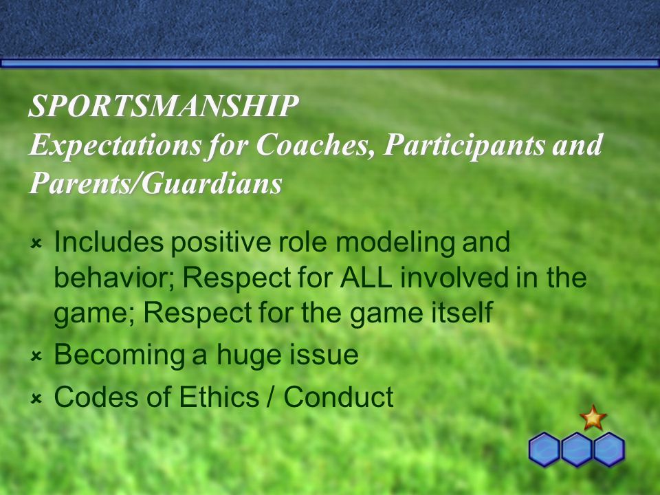 SPORTSMANSHIP Expectations for Coaches, Participants and Parents/Guardians  Includes positive role modeling and behavior; Respect for ALL involved in the game; Respect for the game itself  Becoming a huge issue  Codes of Ethics / Conduct
