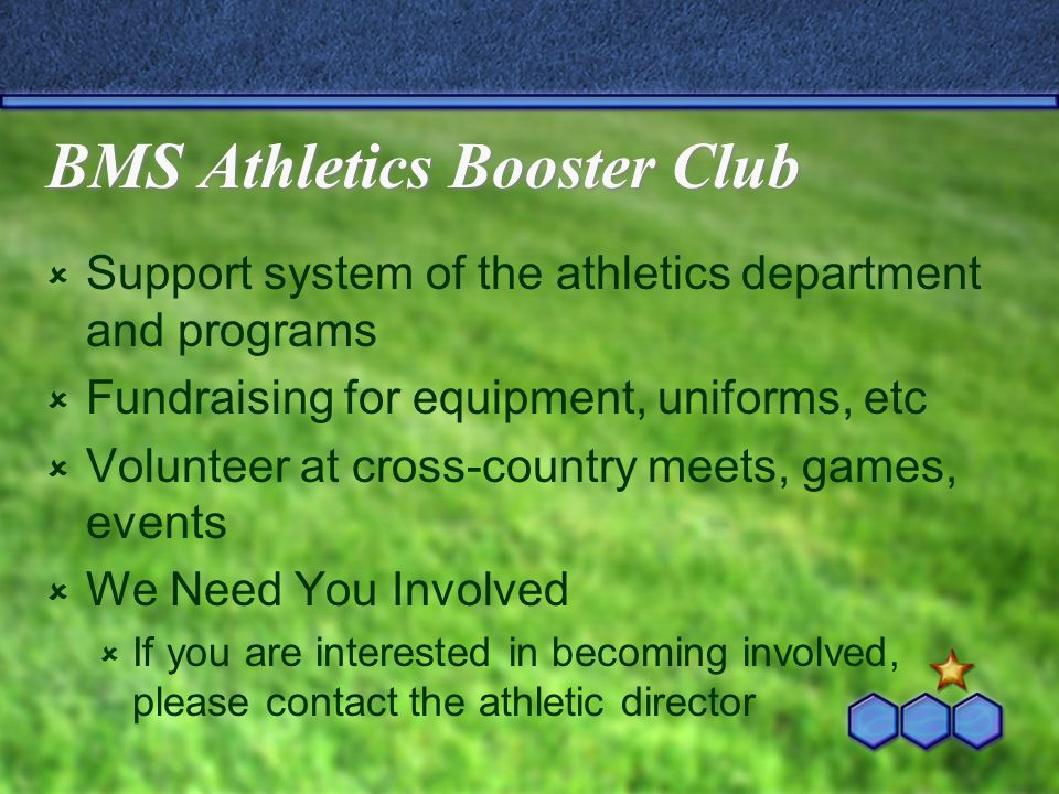 BMS Athletics Booster Club  Support system of the athletics department and programs  Fundraising for equipment, uniforms, etc  Volunteer at cross-country meets, games, events  We Need You Involved  If you are interested in becoming involved, please contact the athletic director