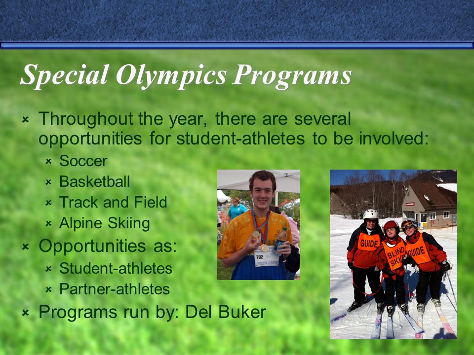 Special Olympics Programs  Throughout the year, there are several opportunities for student-athletes to be involved:  Soccer  Basketball  Track and Field  Alpine Skiing  Opportunities as:  Student-athletes  Partner-athletes  Programs run by: Del Buker