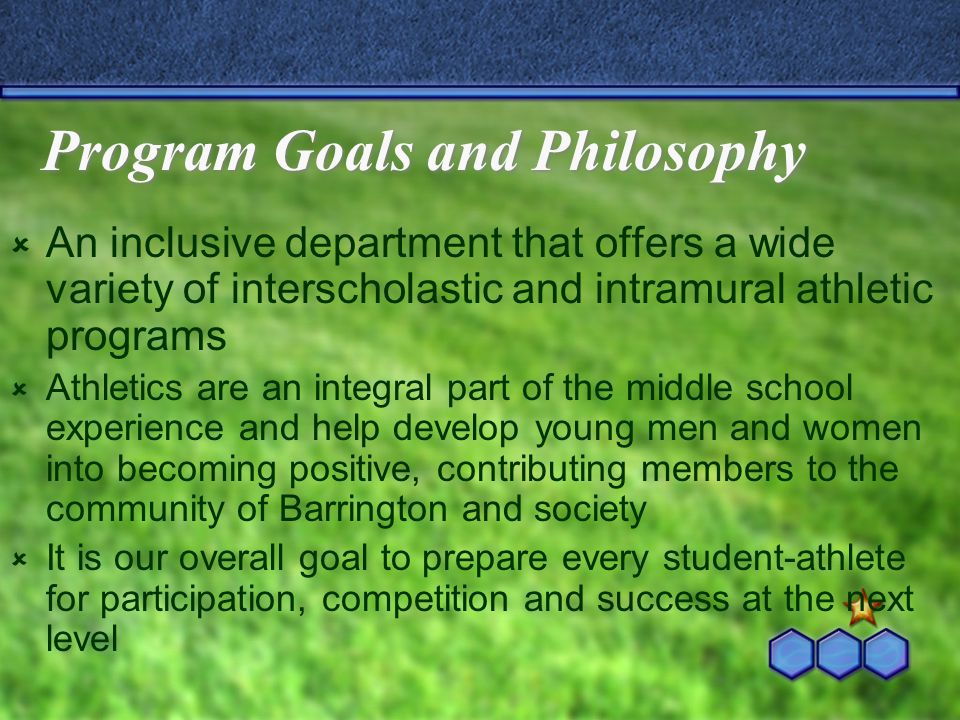 Program Goals and Philosophy  An inclusive department that offers a wide variety of interscholastic and intramural athletic programs  Athletics are an integral part of the middle school experience and help develop young men and women into becoming positive, contributing members to the community of Barrington and society  It is our overall goal to prepare every student-athlete for participation, competition and success at the next level