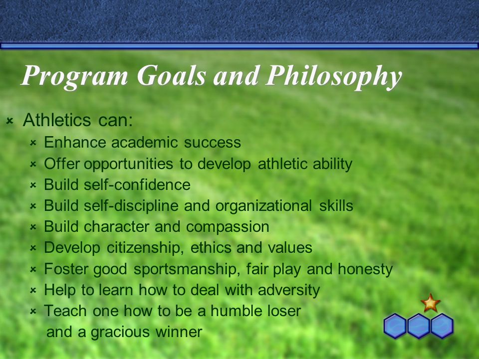 Program Goals and Philosophy  Athletics can:  Enhance academic success  Offer opportunities to develop athletic ability  Build self-confidence  Build self-discipline and organizational skills  Build character and compassion  Develop citizenship, ethics and values  Foster good sportsmanship, fair play and honesty  Help to learn how to deal with adversity  Teach one how to be a humble loser and a gracious winner