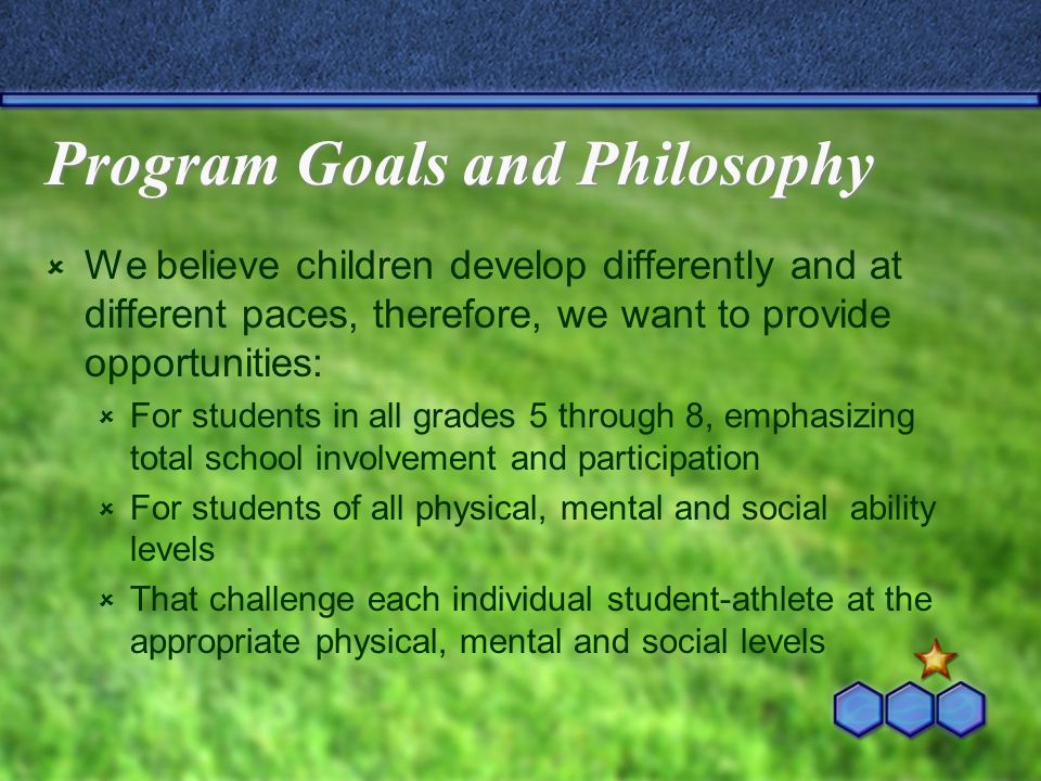 Program Goals and Philosophy  We believe children develop differently and at different paces, therefore, we want to provide opportunities:  For students in all grades 5 through 8, emphasizing total school involvement and participation  For students of all physical, mental and social ability levels  That challenge each individual student-athlete at the appropriate physical, mental and social levels