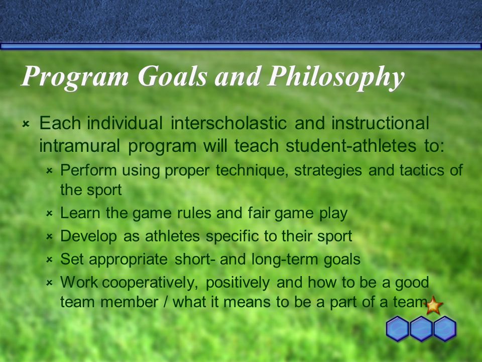 Program Goals and Philosophy  Each individual interscholastic and instructional intramural program will teach student-athletes to:  Perform using proper technique, strategies and tactics of the sport  Learn the game rules and fair game play  Develop as athletes specific to their sport  Set appropriate short- and long-term goals  Work cooperatively, positively and how to be a good team member / what it means to be a part of a team