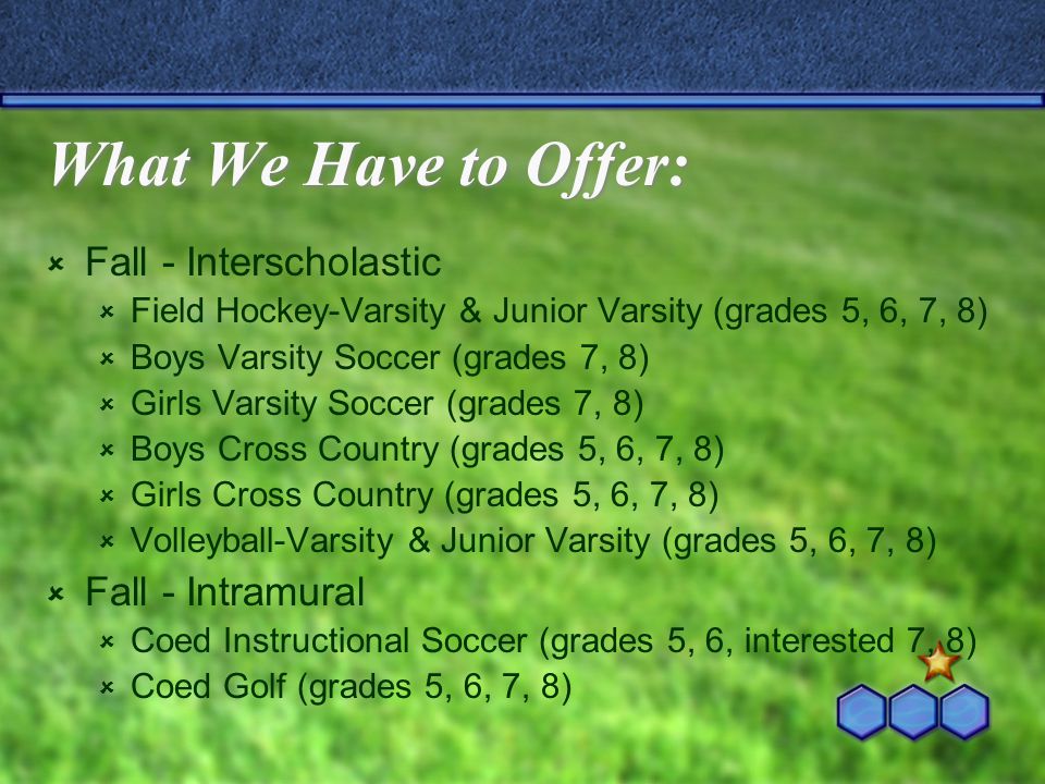 What We Have to Offer:  Fall - Interscholastic  Field Hockey-Varsity & Junior Varsity (grades 5, 6, 7, 8)  Boys Varsity Soccer (grades 7, 8)  Girls Varsity Soccer (grades 7, 8)  Boys Cross Country (grades 5, 6, 7, 8)  Girls Cross Country (grades 5, 6, 7, 8)  Volleyball-Varsity & Junior Varsity (grades 5, 6, 7, 8)  Fall - Intramural  Coed Instructional Soccer (grades 5, 6, interested 7, 8)  Coed Golf (grades 5, 6, 7, 8)
