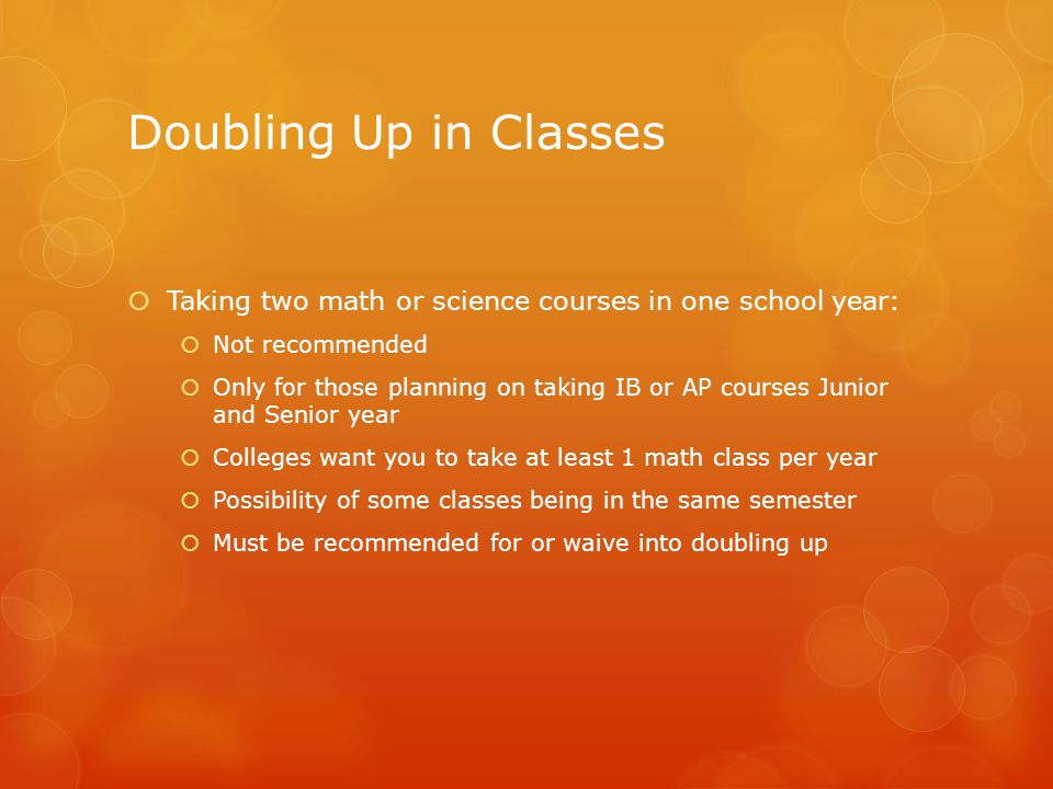 Doubling Up in Classes  Taking two math or science courses in one school year:  Not recommended  Only for those planning on taking IB or AP courses Junior and Senior year  Colleges want you to take at least 1 math class per year  Possibility of some classes being in the same semester  Must be recommended for or waive into doubling up