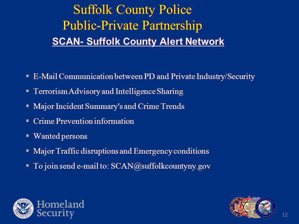 12 Suffolk County Police Public-Private Partnership   Communication between PD and Private Industry/Security  Terrorism Advisory and Intelligence Sharing  Major Incident Summary s and Crime Trends  Crime Prevention information  Wanted persons  Major Traffic disruptions and Emergency conditions  To join send  to:   Communication between PD and Private Industry/Security  Terrorism Advisory and Intelligence Sharing  Major Incident Summary s and Crime Trends  Crime Prevention information  Wanted persons  Major Traffic disruptions and Emergency conditions  To join send  to: SCAN- Suffolk County Alert Network