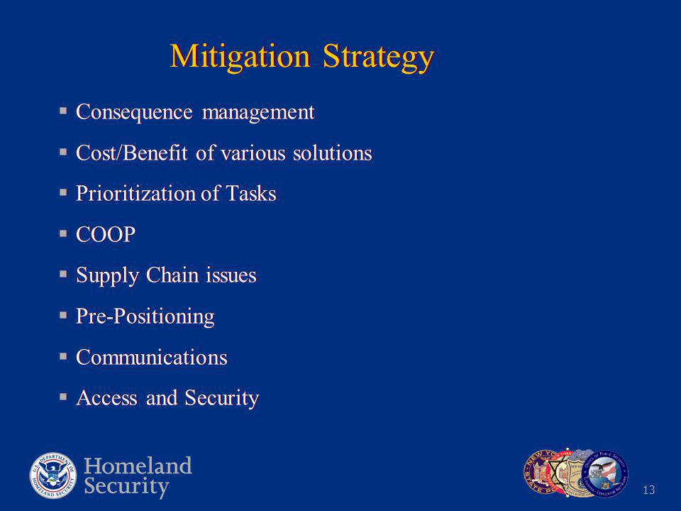 13 Mitigation Strategy  Consequence management  Cost/Benefit of various solutions  Prioritization of Tasks  COOP  Supply Chain issues  Pre-Positioning  Communications  Access and Security  Consequence management  Cost/Benefit of various solutions  Prioritization of Tasks  COOP  Supply Chain issues  Pre-Positioning  Communications  Access and Security