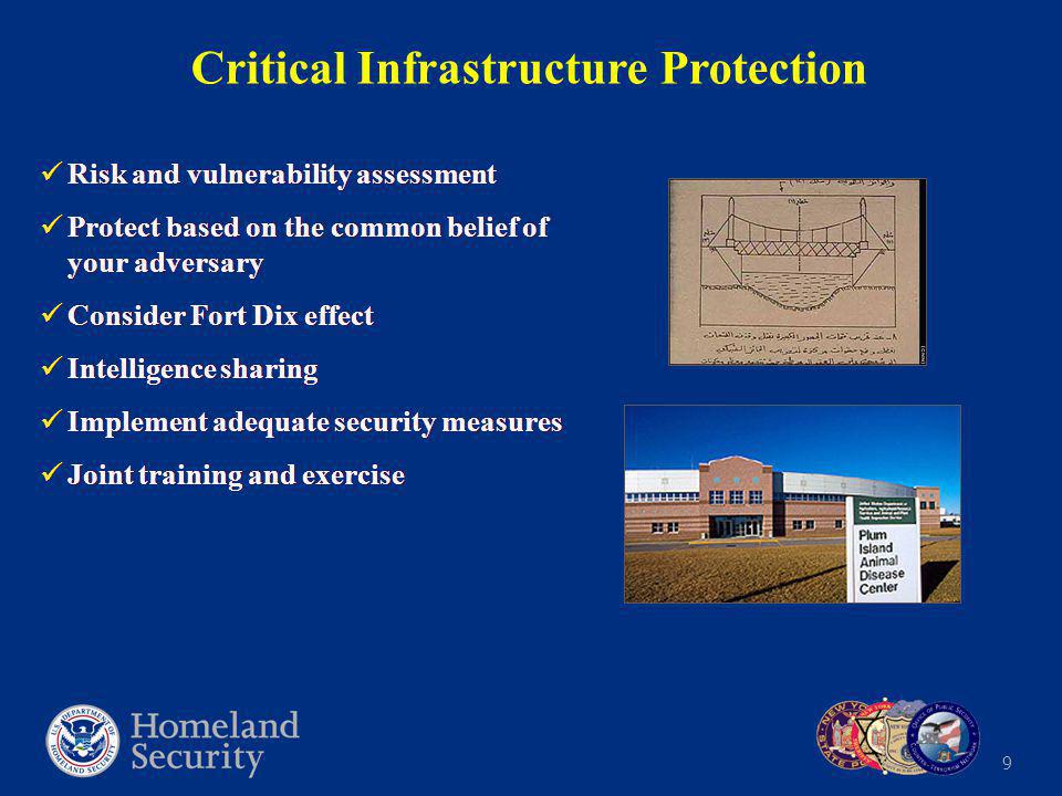 9 Critical Infrastructure Protection Risk and vulnerability assessment Protect based on the common belief of your adversary Consider Fort Dix effect Intelligence sharing Implement adequate security measures Joint training and exercise Risk and vulnerability assessment Protect based on the common belief of your adversary Consider Fort Dix effect Intelligence sharing Implement adequate security measures Joint training and exercise
