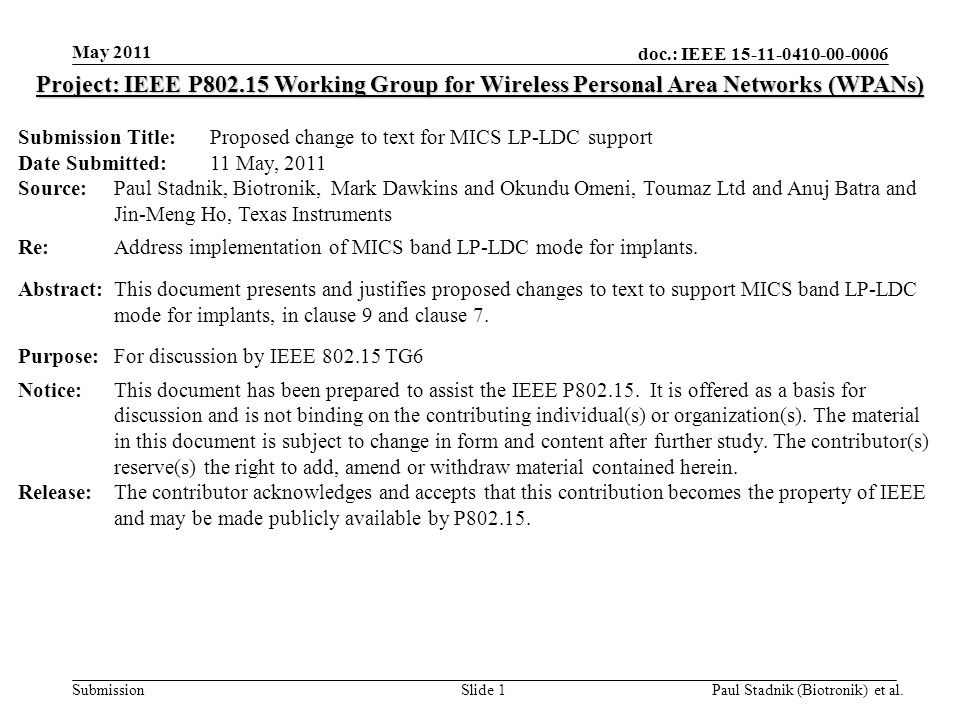 doc.: IEEE Submission May 2011 Paul Stadnik (Biotronik) et al.Slide 1 Project: IEEE P Working Group for Wireless Personal Area Networks (WPANs) Submission Title: Proposed change to text for MICS LP-LDC support Date Submitted: 11 May, 2011 Source: Paul Stadnik, Biotronik, Mark Dawkins and Okundu Omeni, Toumaz Ltd and Anuj Batra and Jin-Meng Ho, Texas Instruments Re: Address implementation of MICS band LP-LDC mode for implants.