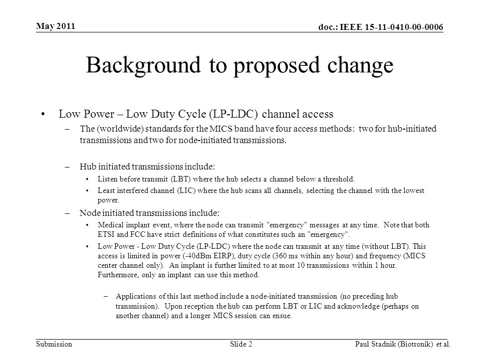 doc.: IEEE Submission May 2011 Paul Stadnik (Biotronik) et al.Slide 2 Background to proposed change Low Power – Low Duty Cycle (LP-LDC) channel access –The (worldwide) standards for the MICS band have four access methods: two for hub-initiated transmissions and two for node-initiated transmissions.