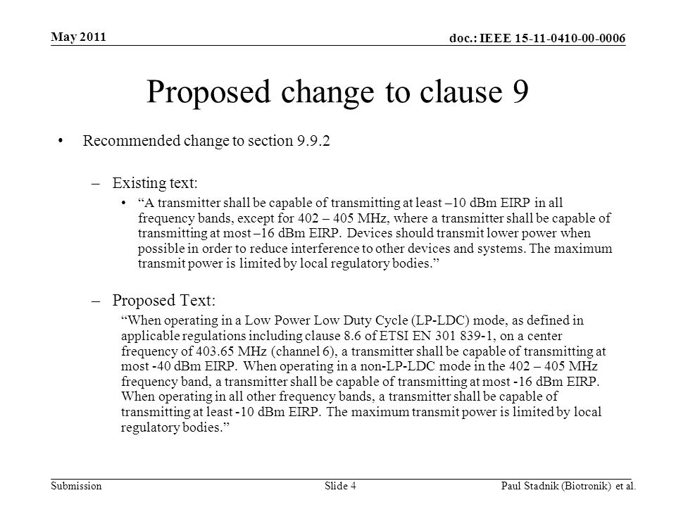 doc.: IEEE Submission May 2011 Paul Stadnik (Biotronik) et al.Slide 4 Proposed change to clause 9 Recommended change to section –Existing text: A transmitter shall be capable of transmitting at least –10 dBm EIRP in all frequency bands, except for 402 – 405 MHz, where a transmitter shall be capable of transmitting at most –16 dBm EIRP.