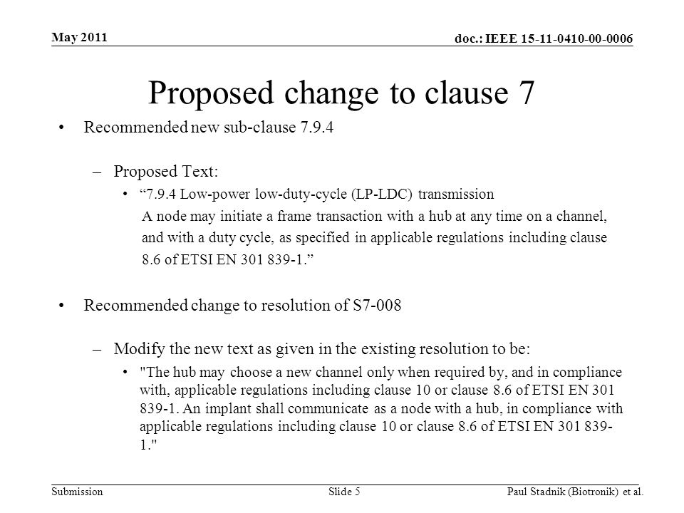 doc.: IEEE Submission May 2011 Paul Stadnik (Biotronik) et al.Slide 5 Proposed change to clause 7 Recommended new sub-clause –Proposed Text: Low-power low-duty-cycle (LP-LDC) transmission A node may initiate a frame transaction with a hub at any time on a channel, and with a duty cycle, as specified in applicable regulations including clause 8.6 of ETSI EN Recommended change to resolution of S7-008 –Modify the new text as given in the existing resolution to be: The hub may choose a new channel only when required by, and in compliance with, applicable regulations including clause 10 or clause 8.6 of ETSI EN