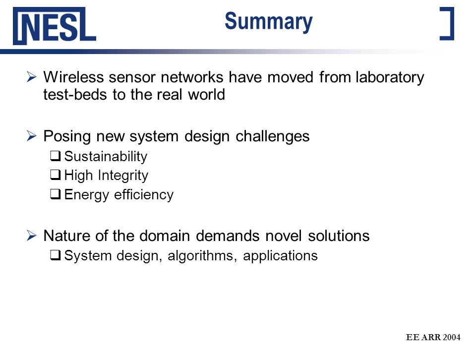 EE ARR 2004 Summary  Wireless sensor networks have moved from laboratory test-beds to the real world  Posing new system design challenges  Sustainability  High Integrity  Energy efficiency  Nature of the domain demands novel solutions  System design, algorithms, applications