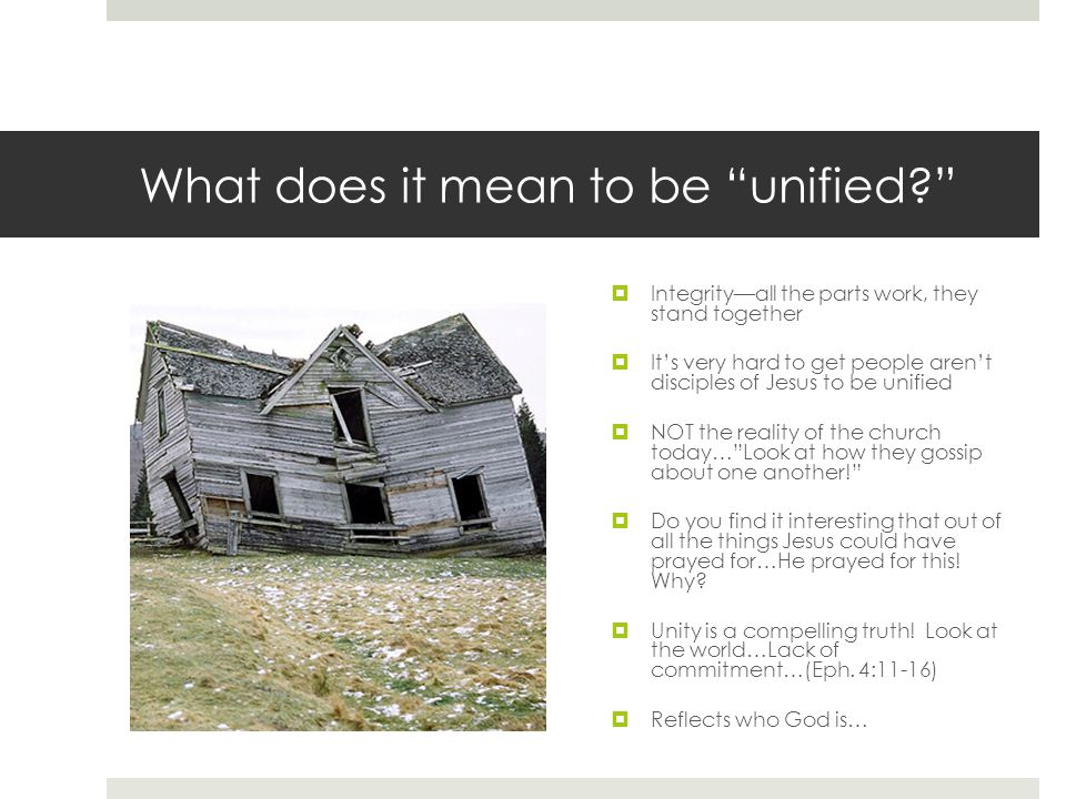 What does it mean to be unified  Integrity—all the parts work, they stand together  It’s very hard to get people aren’t disciples of Jesus to be unified  NOT the reality of the church today… Look at how they gossip about one another!  Do you find it interesting that out of all the things Jesus could have prayed for…He prayed for this.