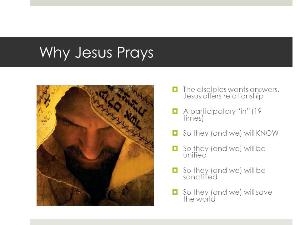 Why Jesus Prays  The disciples wants answers, Jesus offers relationship  A participatory in (19 times)  So they (and we) will KNOW  So they (and we) will be unified  So they (and we) will be sanctified  So they (and we) will save the world