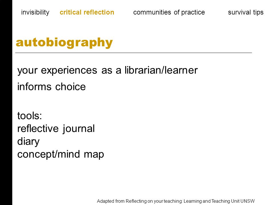 your experiences as a librarian/learner informs choice tools: reflective journal diary concept/mind map autobiography invisibility critical reflection communities of practice survival tips Adapted from Reflecting on your teaching: Learning and Teaching Unit UNSW