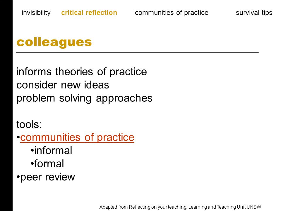 informs theories of practice consider new ideas problem solving approaches tools: communities of practice informal formal peer review colleagues invisibility critical reflection communities of practice survival tips Adapted from Reflecting on your teaching: Learning and Teaching Unit UNSW