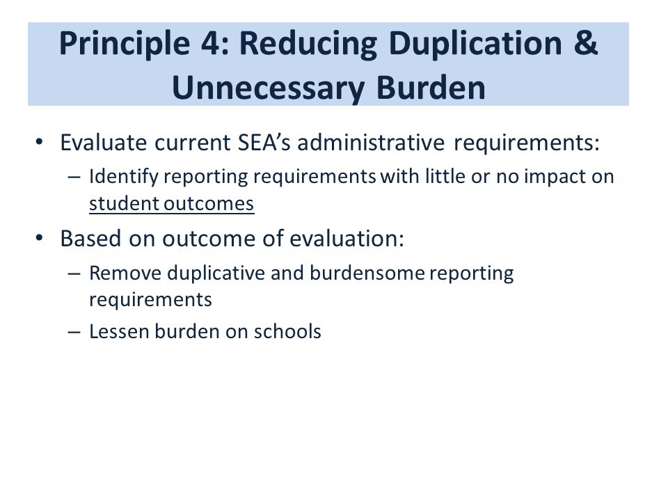 Principle 4: Reducing Duplication & Unnecessary Burden Evaluate current SEA’s administrative requirements: – Identify reporting requirements with little or no impact on student outcomes Based on outcome of evaluation: – Remove duplicative and burdensome reporting requirements – Lessen burden on schools