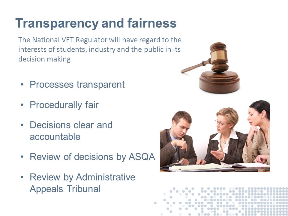Transparency and fairness Processes transparent Procedurally fair Decisions clear and accountable Review of decisions by ASQA Review by Administrative Appeals Tribunal 13 The National VET Regulator will have regard to the interests of students, industry and the public in its decision making