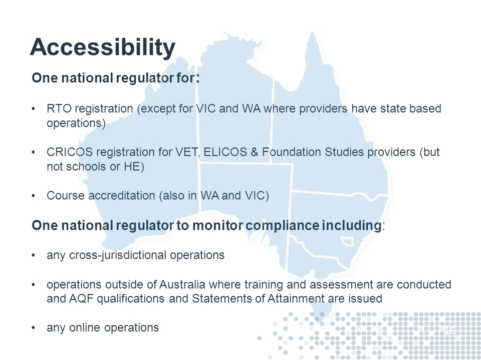 Accessibility One national regulator for : RTO registration (except for VIC and WA where providers have state based operations) CRICOS registration for VET, ELICOS & Foundation Studies providers (but not schools or HE) Course accreditation (also in WA and VIC) One national regulator to monitor compliance including: any cross-jurisdictional operations operations outside of Australia where training and assessment are conducted and AQF qualifications and Statements of Attainment are issued any online operations 16