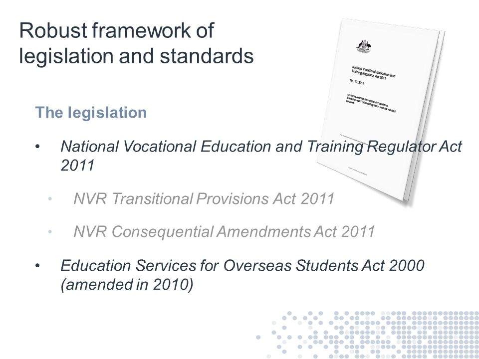 Robust framework of legislation and standards The legislation National Vocational Education and Training Regulator Act 2011 NVR Transitional Provisions Act 2011 NVR Consequential Amendments Act 2011 Education Services for Overseas Students Act 2000 (amended in 2010)