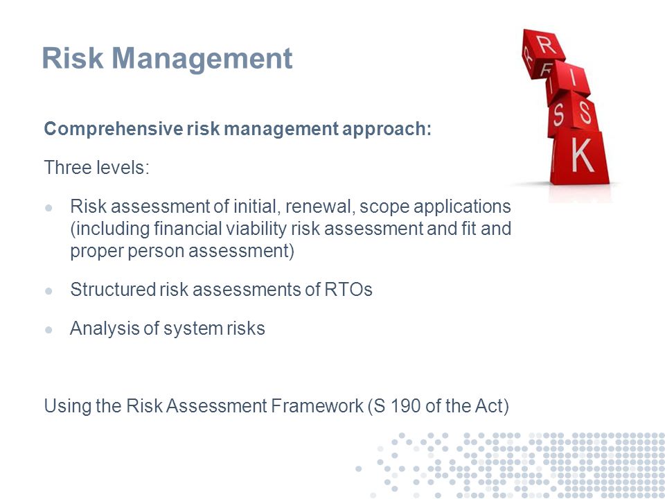 Risk Management Comprehensive risk management approach: Three levels: ● Risk assessment of initial, renewal, scope applications (including financial viability risk assessment and fit and proper person assessment) ● Structured risk assessments of RTOs ● Analysis of system risks Using the Risk Assessment Framework (S 190 of the Act)