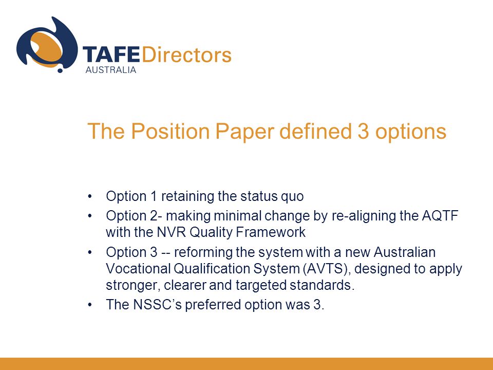 Option 1 retaining the status quo Option 2- making minimal change by re-aligning the AQTF with the NVR Quality Framework Option 3 -- reforming the system with a new Australian Vocational Qualification System (AVTS), designed to apply stronger, clearer and targeted standards.