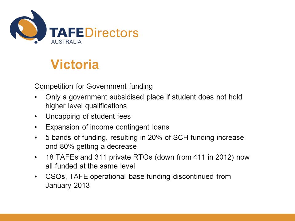 Competition for Government funding Only a government subsidised place if student does not hold higher level qualifications Uncapping of student fees Expansion of income contingent loans 5 bands of funding, resulting in 20% of SCH funding increase and 80% getting a decrease 18 TAFEs and 311 private RTOs (down from 411 in 2012) now all funded at the same level CSOs, TAFE operational base funding discontinued from January 2013 Victoria