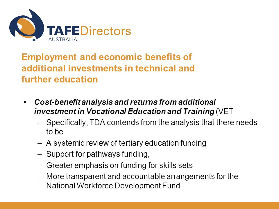 Cost-benefit analysis and returns from additional investment in Vocational Education and Training (VET –Specifically, TDA contends from the analysis that there needs to be –A systemic review of tertiary education funding –Support for pathways funding, –Greater emphasis on funding for skills sets –More transparent and accountable arrangements for the National Workforce Development Fund Employment and economic benefits of additional investments in technical and further education