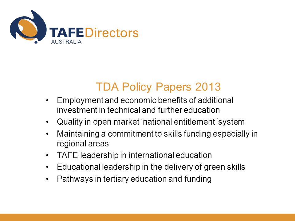 TDA Policy Papers 2013 Employment and economic benefits of additional investment in technical and further education Quality in open market ‘national entitlement ‘system Maintaining a commitment to skills funding especially in regional areas TAFE leadership in international education Educational leadership in the delivery of green skills Pathways in tertiary education and funding