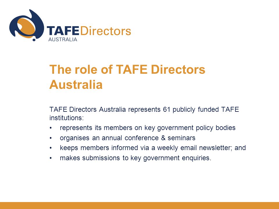 TAFE Directors Australia represents 61 publicly funded TAFE institutions: represents its members on key government policy bodies organises an annual conference & seminars keeps members informed via a weekly  newsletter; and makes submissions to key government enquiries.