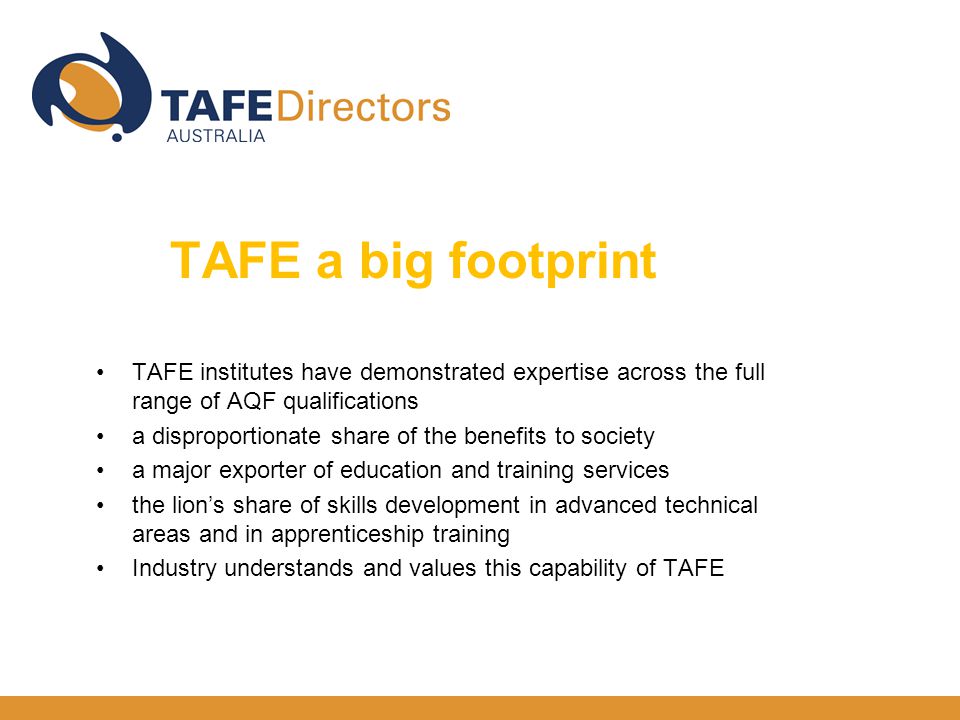 TAFE institutes have demonstrated expertise across the full range of AQF qualifications a disproportionate share of the benefits to society a major exporter of education and training services the lion’s share of skills development in advanced technical areas and in apprenticeship training Industry understands and values this capability of TAFE TAFE a big footprint big