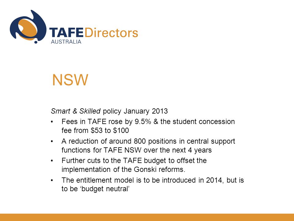 Smart & Skilled policy January 2013 Fees in TAFE rose by 9.5% & the student concession fee from $53 to $100 A reduction of around 800 positions in central support functions for TAFE NSW over the next 4 years Further cuts to the TAFE budget to offset the implementation of the Gonski reforms.