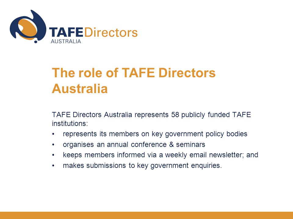 TAFE Directors Australia represents 58 publicly funded TAFE institutions: represents its members on key government policy bodies organises an annual conference & seminars keeps members informed via a weekly  newsletter; and makes submissions to key government enquiries.