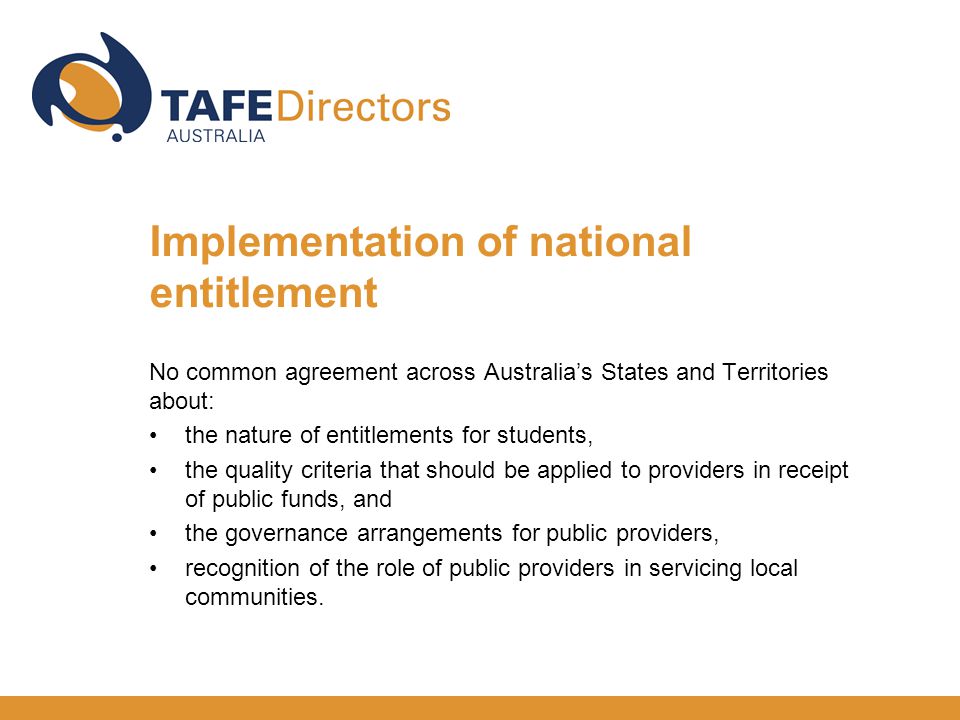 Implementation of national entitlement No common agreement across Australia’s States and Territories about: the nature of entitlements for students, the quality criteria that should be applied to providers in receipt of public funds, and the governance arrangements for public providers, recognition of the role of public providers in servicing local communities.