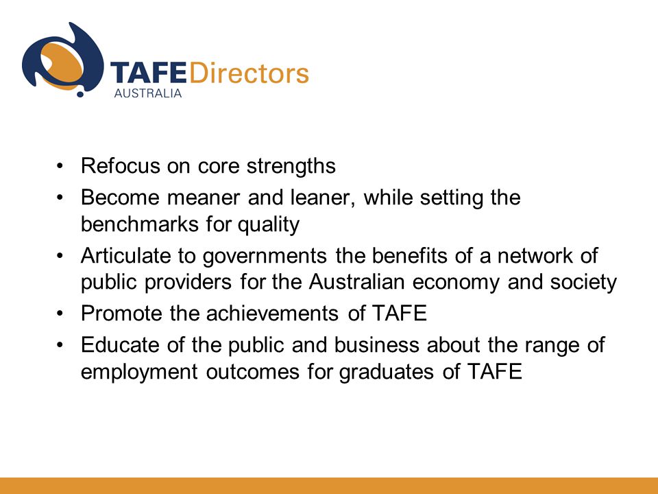 Refocus on core strengths Become meaner and leaner, while setting the benchmarks for quality Articulate to governments the benefits of a network of public providers for the Australian economy and society Promote the achievements of TAFE Educate of the public and business about the range of employment outcomes for graduates of TAFE