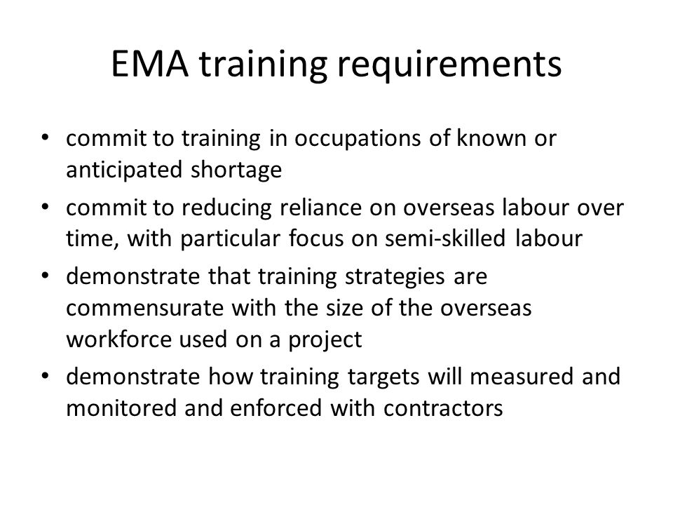 EMA training requirements commit to training in occupations of known or anticipated shortage commit to reducing reliance on overseas labour over time, with particular focus on semi-skilled labour demonstrate that training strategies are commensurate with the size of the overseas workforce used on a project demonstrate how training targets will measured and monitored and enforced with contractors