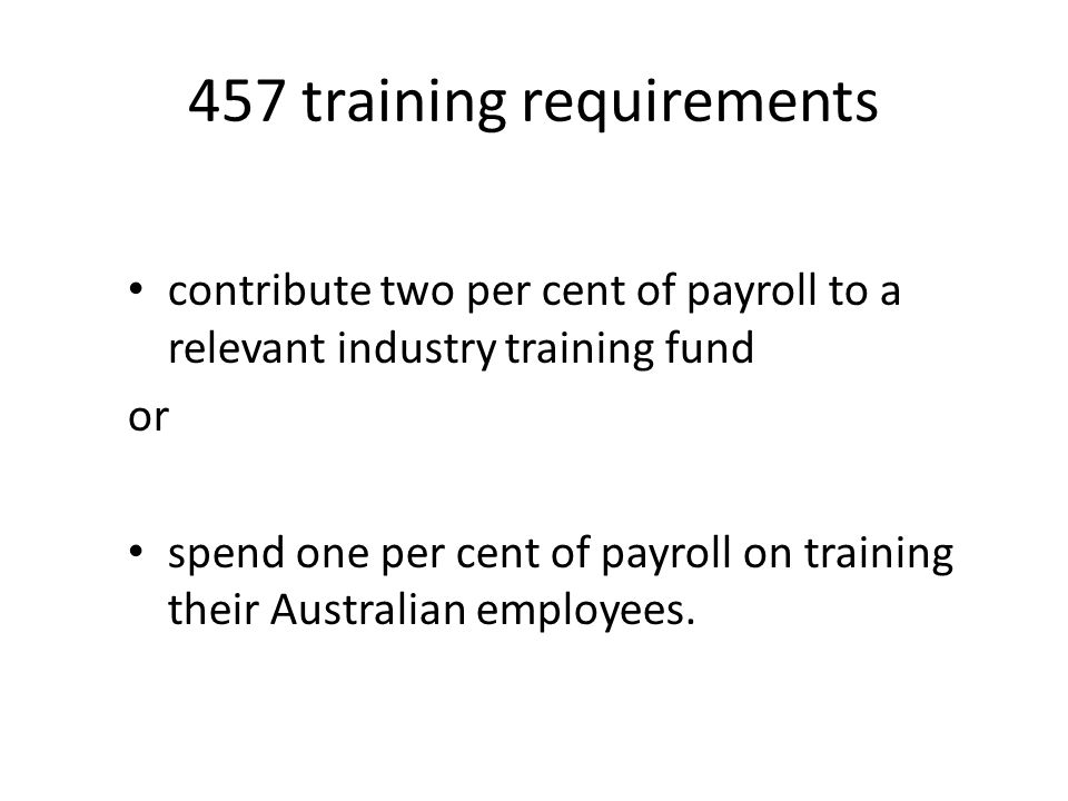457 training requirements contribute two per cent of payroll to a relevant industry training fund or spend one per cent of payroll on training their Australian employees.