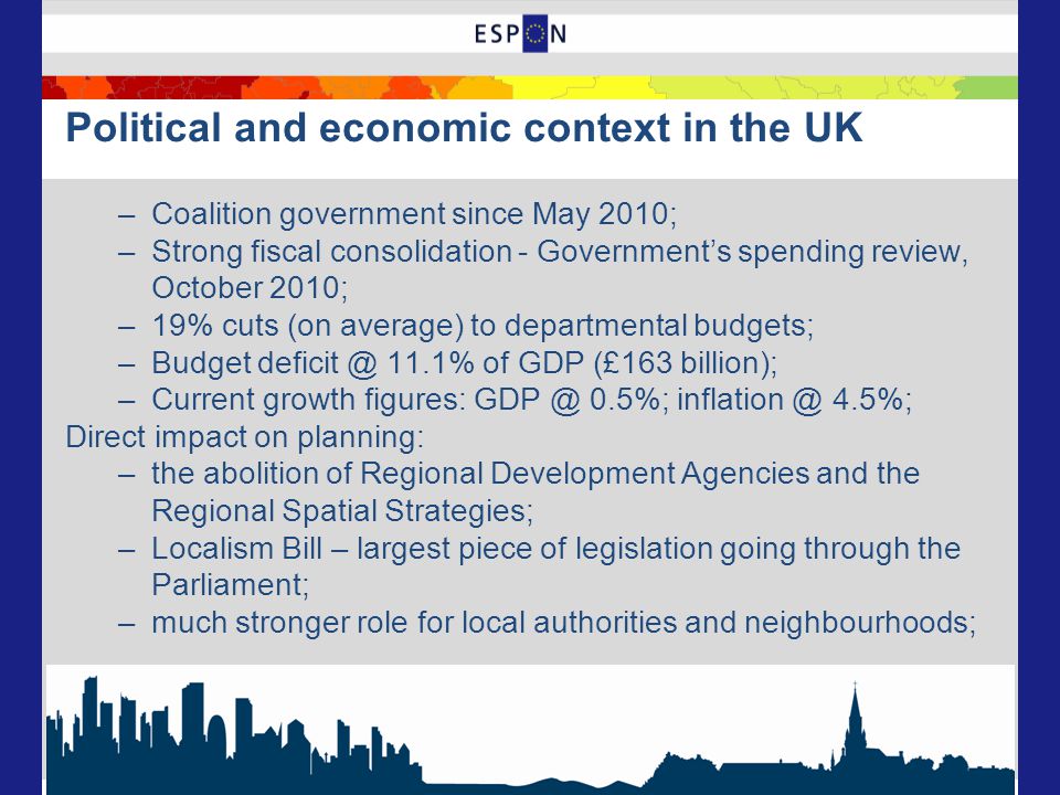Political and economic context in the UK –Coalition government since May 2010; –Strong fiscal consolidation - Government’s spending review, October 2010; –19% cuts (on average) to departmental budgets; –Budget 11.1% of GDP (£163 billion); –Current growth figures: 0.5%; 4.5%; Direct impact on planning: –the abolition of Regional Development Agencies and the Regional Spatial Strategies; –Localism Bill – largest piece of legislation going through the Parliament; –much stronger role for local authorities and neighbourhoods;
