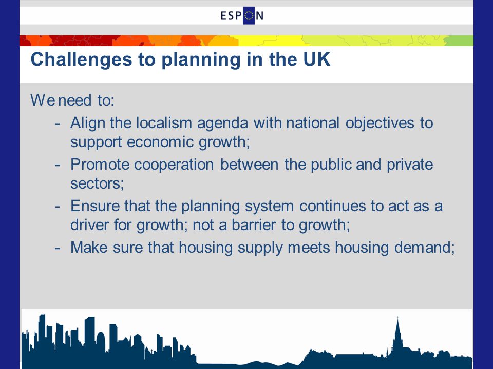 Challenges to planning in the UK We need to: -Align the localism agenda with national objectives to support economic growth; -Promote cooperation between the public and private sectors; -Ensure that the planning system continues to act as a driver for growth; not a barrier to growth; -Make sure that housing supply meets housing demand;
