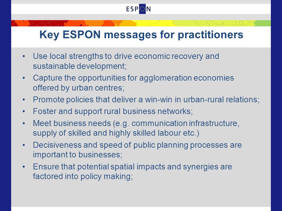 Key ESPON messages for practitioners Use local strengths to drive economic recovery and sustainable development; Capture the opportunities for agglomeration economies offered by urban centres; Promote policies that deliver a win-win in urban-rural relations; Foster and support rural business networks; Meet business needs (e.g.