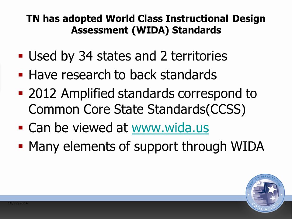 TN has adopted World Class Instructional Design Assessment (WIDA) Standards  Used by 34 states and 2 territories  Have research to back standards  2012 Amplified standards correspond to Common Core State Standards(CCSS)  Can be viewed at    Many elements of support through WIDA 10/22/20142