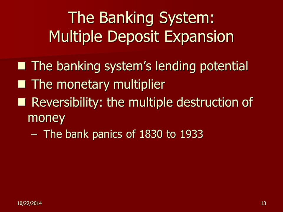 10/22/ The Banking System: Multiple Deposit Expansion The banking system’s lending potential The banking system’s lending potential The monetary multiplier The monetary multiplier Reversibility: the multiple destruction of money Reversibility: the multiple destruction of money – The bank panics of 1830 to 1933