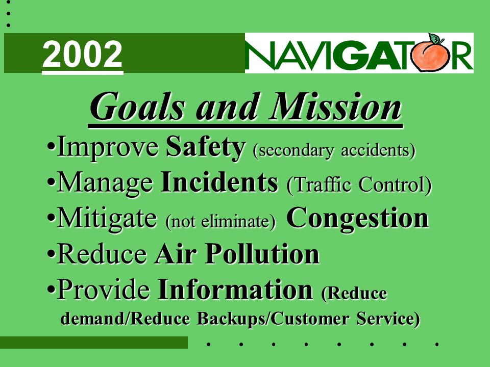 Goals and Mission Improve Safety (secondary accidents)Improve Safety (secondary accidents) Manage Incidents (Traffic Control)Manage Incidents (Traffic Control) Mitigate (not eliminate) CongestionMitigate (not eliminate) Congestion Reduce Air PollutionReduce Air Pollution Provide Information (ReduceProvide Information (Reduce demand/Reduce Backups/Customer Service) demand/Reduce Backups/Customer Service) 2002